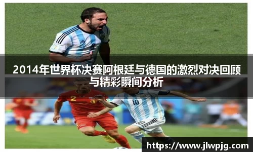 2014年世界杯决赛阿根廷与德国的激烈对决回顾与精彩瞬间分析